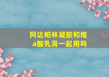 阿达帕林凝胶和维a酸乳膏一起用吗