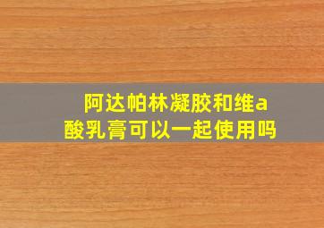 阿达帕林凝胶和维a酸乳膏可以一起使用吗