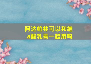 阿达帕林可以和维a酸乳膏一起用吗