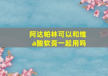 阿达帕林可以和维a酸软膏一起用吗