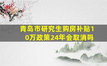 青岛市研究生购房补贴10万政策24年会取消吗