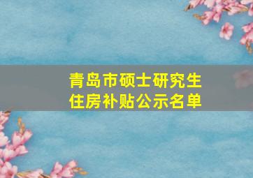 青岛市硕士研究生住房补贴公示名单