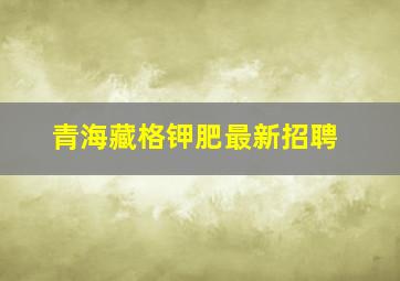 青海藏格钾肥最新招聘