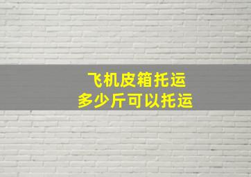 飞机皮箱托运多少斤可以托运