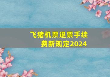 飞猪机票退票手续费新规定2024