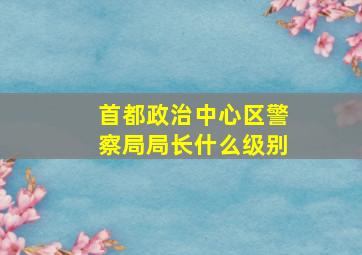 首都政治中心区警察局局长什么级别