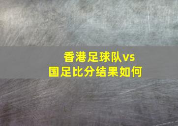 香港足球队vs国足比分结果如何