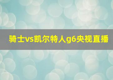 骑士vs凯尔特人g6央视直播