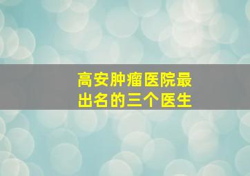 高安肿瘤医院最出名的三个医生