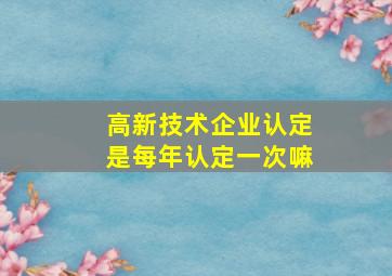 高新技术企业认定是每年认定一次嘛