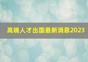 高端人才出国最新消息2023