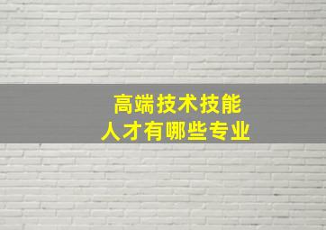 高端技术技能人才有哪些专业