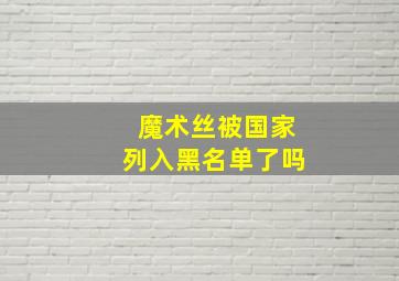 魔术丝被国家列入黑名单了吗