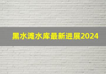 黑水滩水库最新进展2024