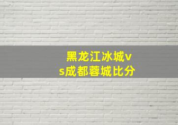 黑龙江冰城vs成都蓉城比分