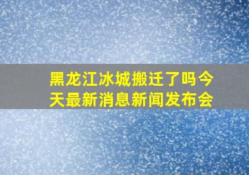 黑龙江冰城搬迁了吗今天最新消息新闻发布会