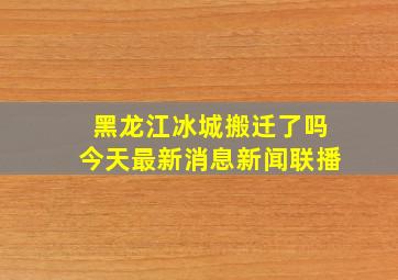 黑龙江冰城搬迁了吗今天最新消息新闻联播