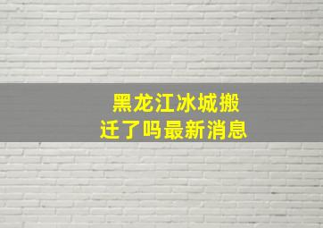 黑龙江冰城搬迁了吗最新消息