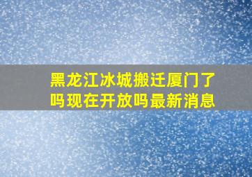 黑龙江冰城搬迁厦门了吗现在开放吗最新消息