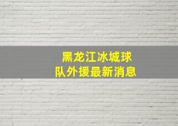 黑龙江冰城球队外援最新消息