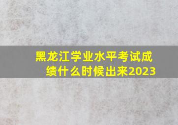 黑龙江学业水平考试成绩什么时候出来2023