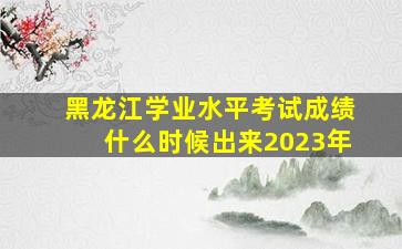 黑龙江学业水平考试成绩什么时候出来2023年