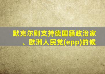 默克尔则支持德国籍政治家、欧洲人民党(epp)的候