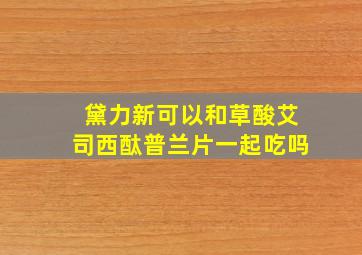 黛力新可以和草酸艾司西酞普兰片一起吃吗