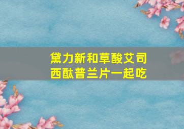 黛力新和草酸艾司西酞普兰片一起吃